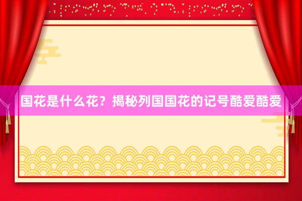 国花是什么花？揭秘列国国花的记号酷爱酷爱