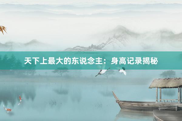 天下上最大的东说念主：身高记录揭秘